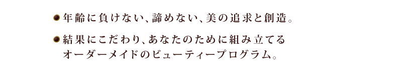 年齢に負けない、諦めない、美の追求と創造。結果にこだわり、あなたのために組み立てる　オーダーメイドのビューティープログラム。